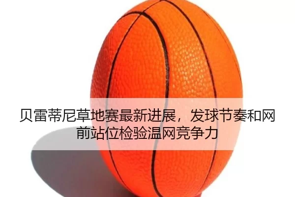 贝雷蒂尼草地赛最新进展，发球节奏和网前站位检验温网竞争力