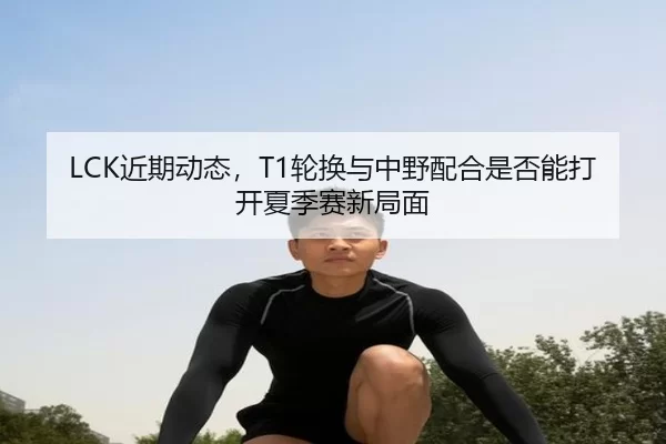 LCK近期动态，T1轮换与中野配合是否能打开夏季赛新局面