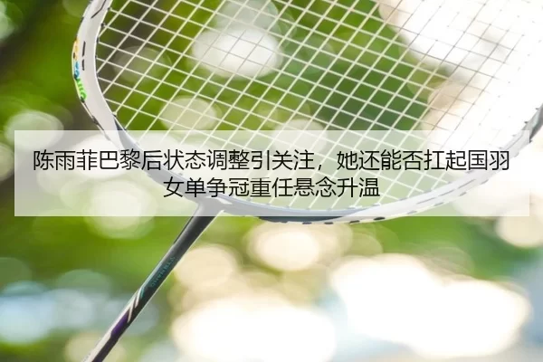 陈雨菲巴黎后状态调整引关注，她还能否扛起国羽女单争冠重任悬念升温